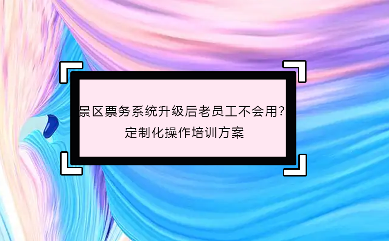 景区票务系统升级后老员工不会用？定制化操作培训方案